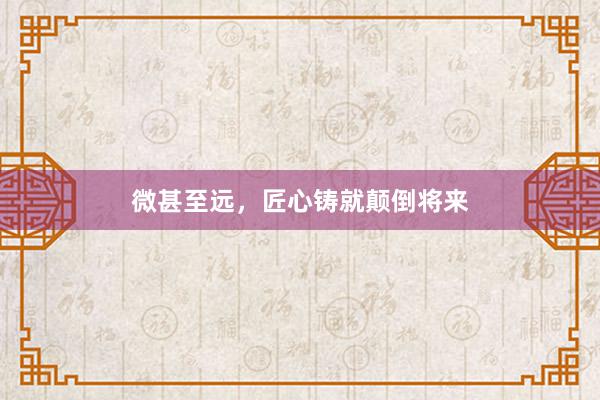 微甚至远，匠心铸就颠倒将来