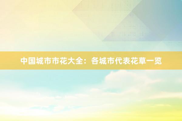 中国城市市花大全：各城市代表花草一览