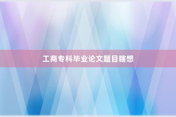 工商专科毕业论文题目瞎想