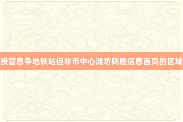 接管息争地铁站但非市中心潍坊则胜信息首页的区域